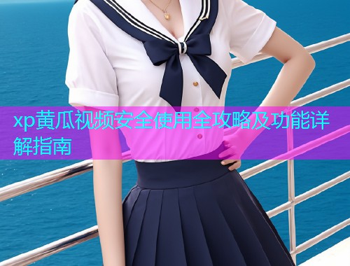 xp黄瓜视频安全使用全攻略及功能详解指南
