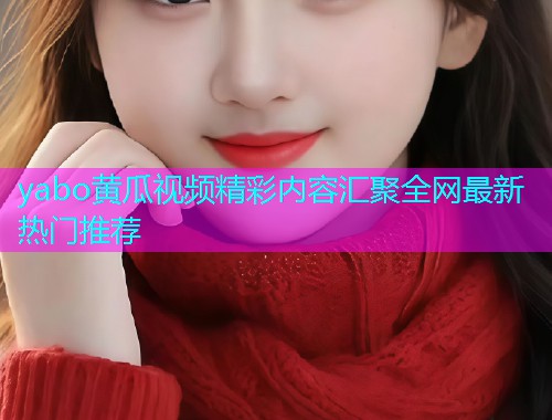 yabo黄瓜视频精彩内容汇聚全网最新热门推荐