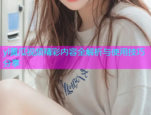 yl黄瓜视频精彩内容全解析与使用技巧分享