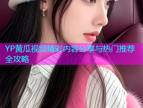 YP黄瓜视频精彩内容分享与热门推荐全攻略