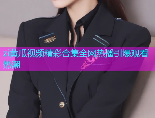 zi黄瓜视频精彩合集全网热播引爆观看热潮