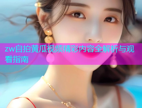 zw自拍黄瓜视频精彩内容全解析与观看指南