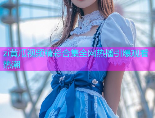 zi黄瓜视频精彩合集全网热播引爆观看热潮