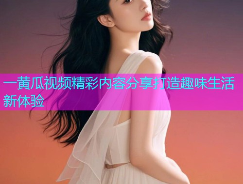 一黄瓜视频精彩内容分享打造趣味生活新体验
