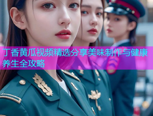 丁香黄瓜视频精选分享美味制作与健康养生全攻略