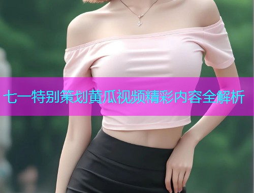 七一特别策划黄瓜视频精彩内容全解析