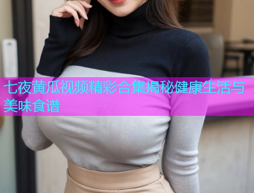 七夜黄瓜视频精彩合集揭秘健康生活与美味食谱