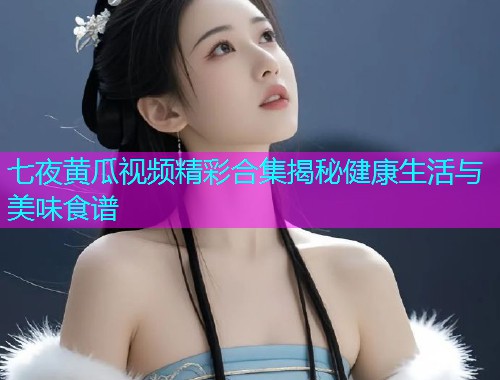 七夜黄瓜视频精彩合集揭秘健康生活与美味食谱