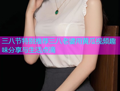 三八节特别推荐三八老婆用黄瓜视频趣味分享与生活点滴