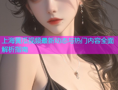 上海黄瓜视频最新动态与热门内容全面解析指南
