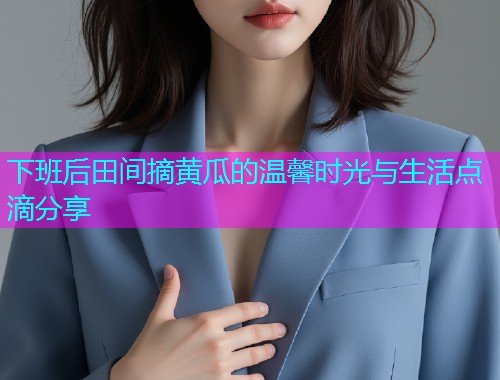 下班后田间摘黄瓜的温馨时光与生活点滴分享