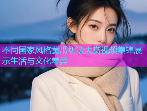 不同国家风格黄瓜切法大赏视频集锦展示生活与文化差异