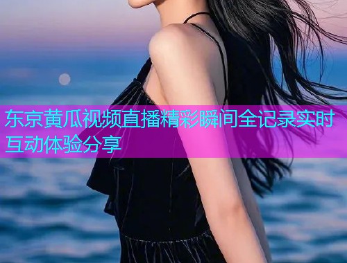 东京黄瓜视频直播精彩瞬间全记录实时互动体验分享
