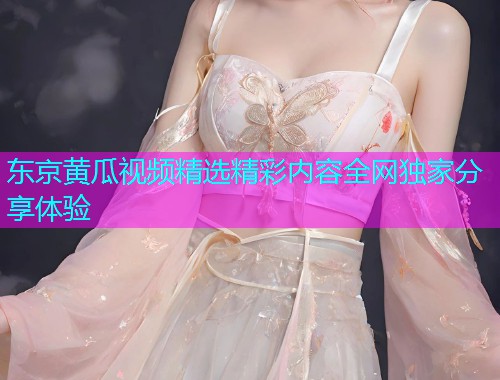 东京黄瓜视频精选精彩内容全网独家分享体验