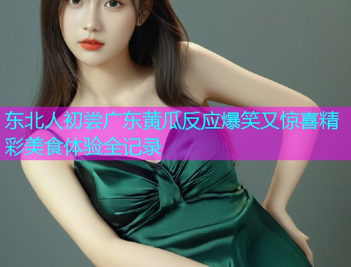 东北人初尝广东黄瓜反应爆笑又惊喜精彩美食体验全记录