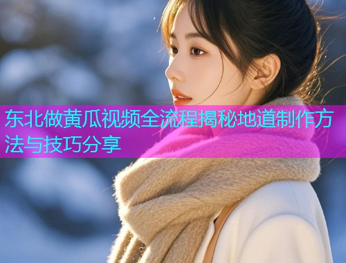 东北做黄瓜视频全流程揭秘地道制作方法与技巧分享