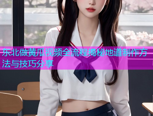 东北做黄瓜视频全流程揭秘地道制作方法与技巧分享
