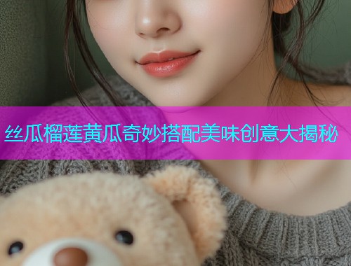 丝瓜榴莲黄瓜奇妙搭配美味创意大揭秘