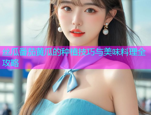 丝瓜番茄黄瓜的种植技巧与美味料理全攻略