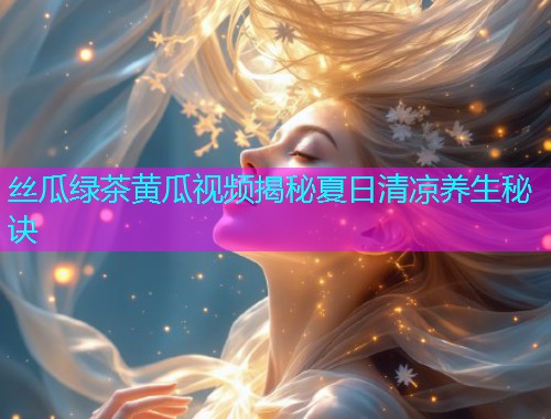 丝瓜绿茶黄瓜视频揭秘夏日清凉养生秘诀