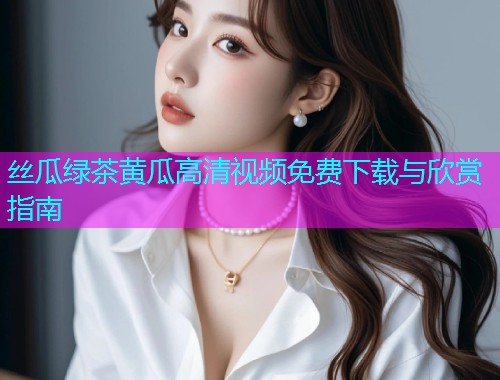 丝瓜绿茶黄瓜高清视频免费下载与欣赏指南