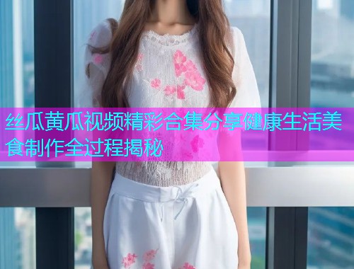 丝瓜黄瓜视频精彩合集分享健康生活美食制作全过程揭秘