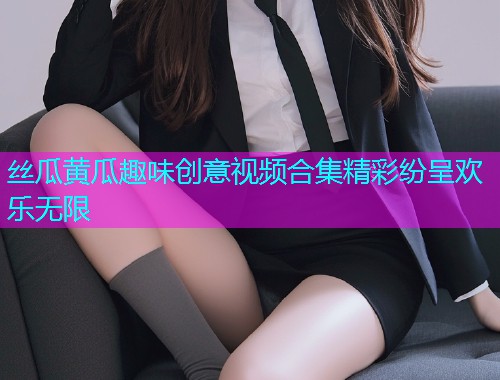 丝瓜黄瓜趣味创意视频合集精彩纷呈欢乐无限