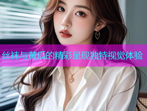 丝袜与黄瓜的精彩呈现独特视觉体验