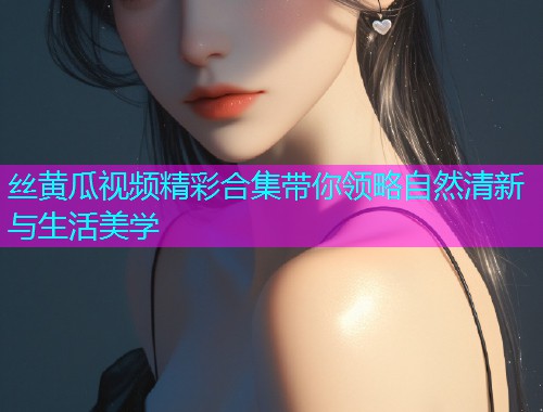丝黄瓜视频精彩合集带你领略自然清新与生活美学