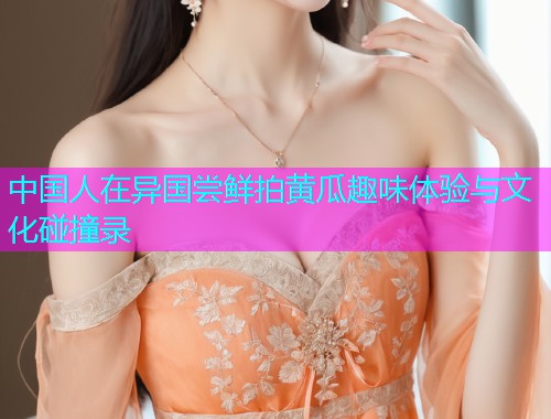 中国人在异国尝鲜拍黄瓜趣味体验与文化碰撞录