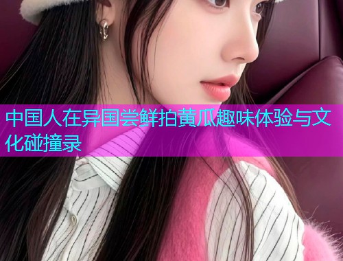 中国人在异国尝鲜拍黄瓜趣味体验与文化碰撞录