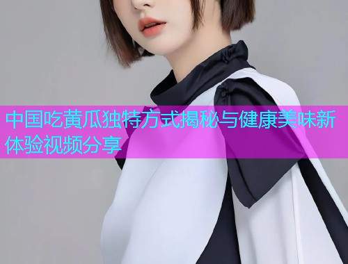 中国吃黄瓜独特方式揭秘与健康美味新体验视频分享