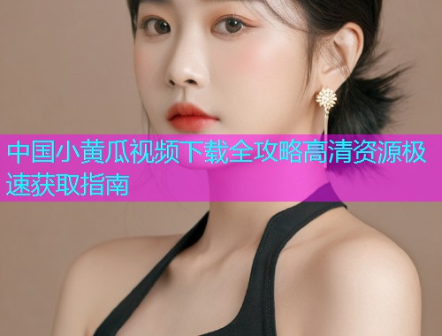 中国小黄瓜视频下载全攻略高清资源极速获取指南