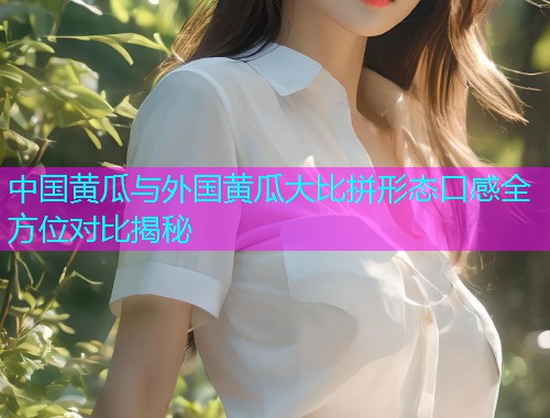 中国黄瓜与外国黄瓜大比拼形态口感全方位对比揭秘