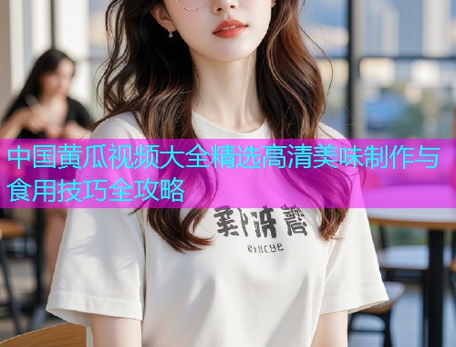 中国黄瓜视频大全精选高清美味制作与食用技巧全攻略