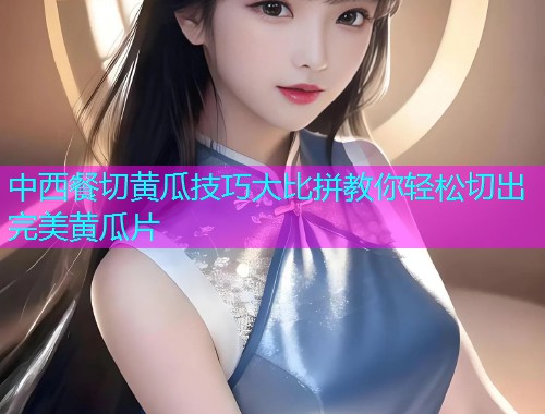 中西餐切黄瓜技巧大比拼教你轻松切出完美黄瓜片
