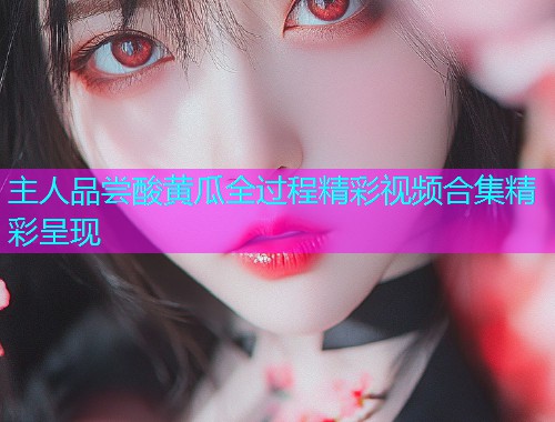 主人品尝酸黄瓜全过程精彩视频合集精彩呈现