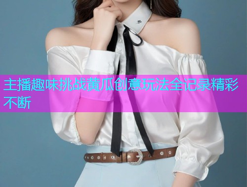 主播趣味挑战黄瓜创意玩法全记录精彩不断