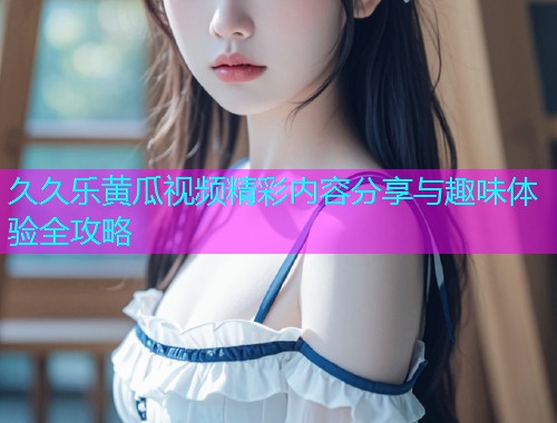 久久乐黄瓜视频精彩内容分享与趣味体验全攻略