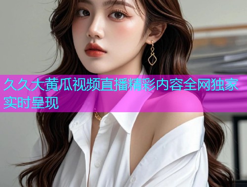 久久大黄瓜视频直播精彩内容全网独家实时呈现
