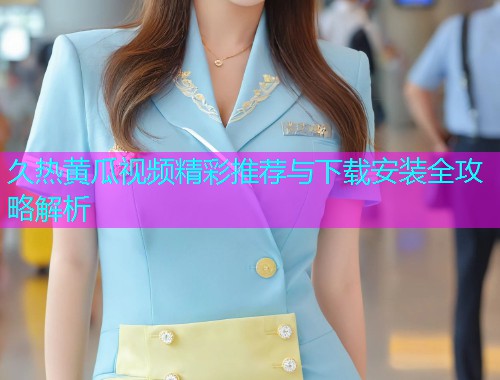 久热黄瓜视频精彩推荐与下载安装全攻略解析
