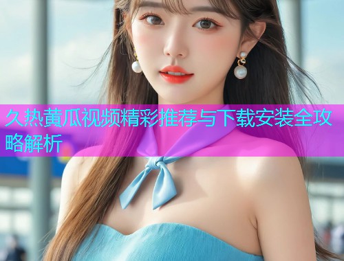 久热黄瓜视频精彩推荐与下载安装全攻略解析