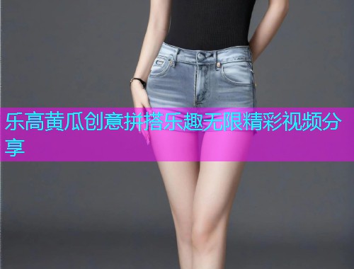 乐高黄瓜创意拼搭乐趣无限精彩视频分享