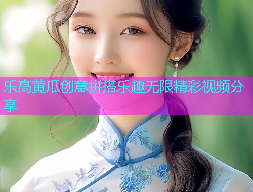 乐高黄瓜创意拼搭乐趣无限精彩视频分享