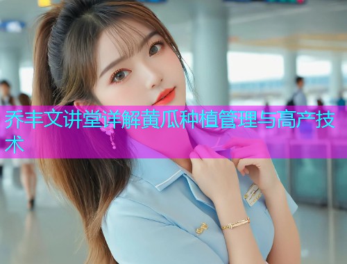 乔丰文讲堂详解黄瓜种植管理与高产技术