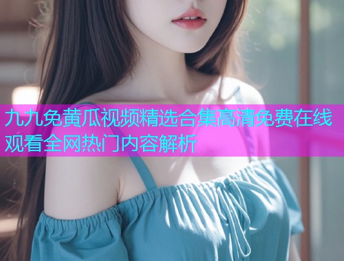 九九免黄瓜视频精选合集高清免费在线观看全网热门内容解析