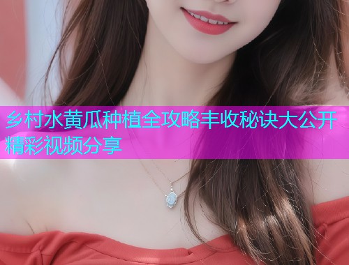 乡村水黄瓜种植全攻略丰收秘诀大公开精彩视频分享