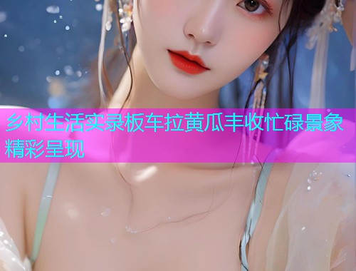 乡村生活实录板车拉黄瓜丰收忙碌景象精彩呈现
