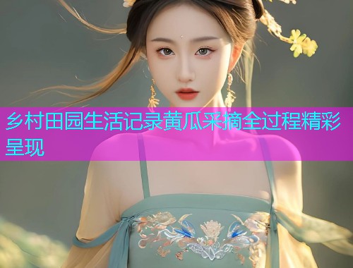 乡村田园生活记录黄瓜采摘全过程精彩呈现