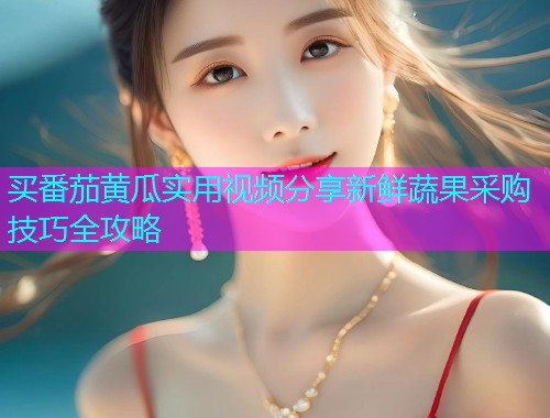 买番茄黄瓜实用视频分享新鲜蔬果采购技巧全攻略